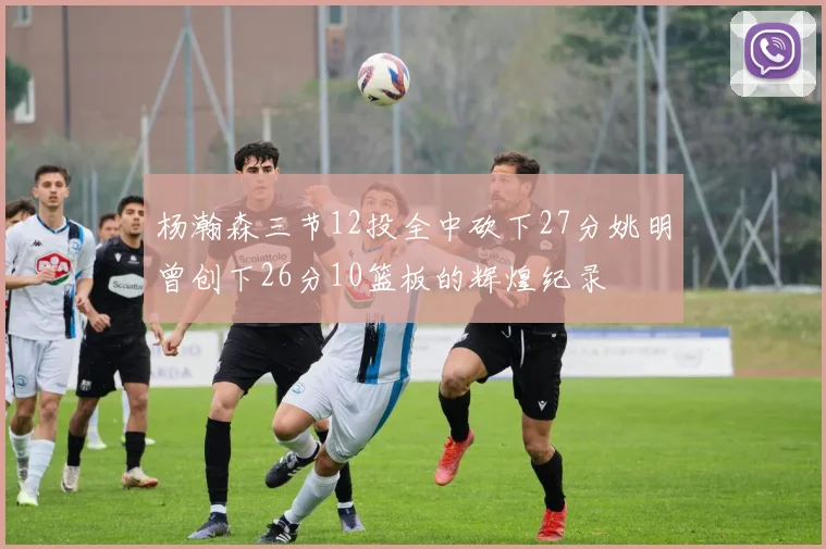 杨瀚森三节12投全中砍下27分姚明曾创下26分10篮板的辉煌纪录