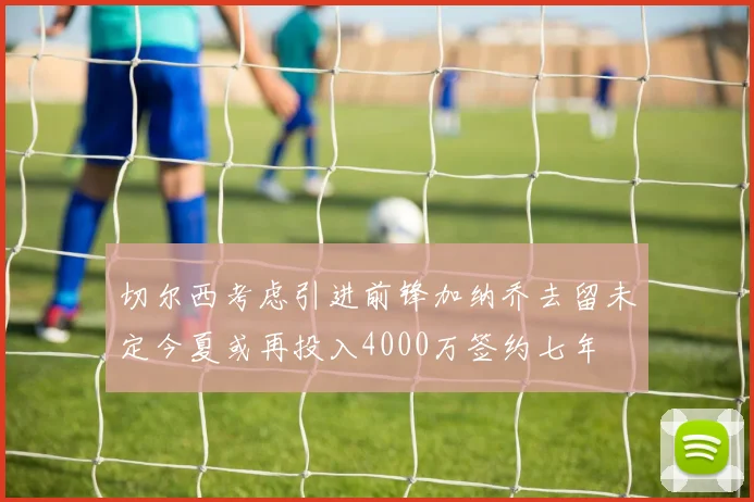 切尔西考虑引进前锋加纳乔去留未定今夏或再投入4000万签约七年