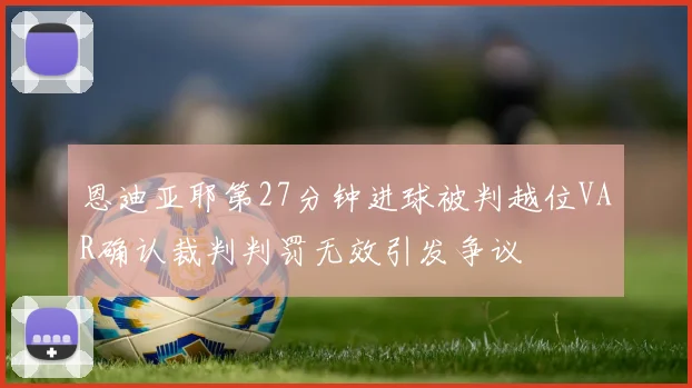 恩迪亚耶第27分钟进球被判越位VAR确认裁判判罚无效引发争议