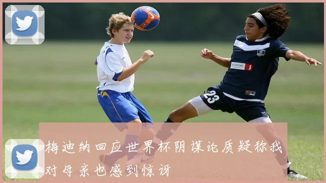 梅迪纳回应世界杯阴谋论质疑称我对母亲也感到惊讶