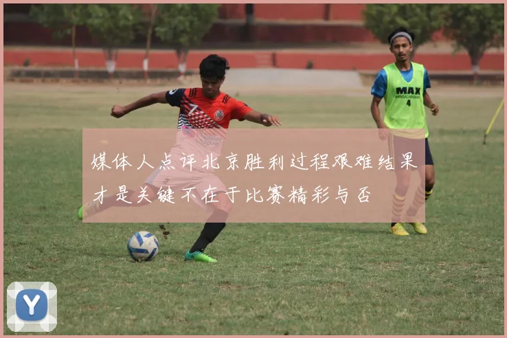 媒体人点评北京胜利过程艰难结果才是关键不在于比赛精彩与否