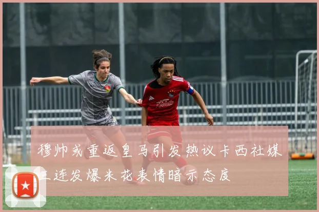 穆帅或重返皇马引发热议卡西社媒三连发爆米花表情暗示态度