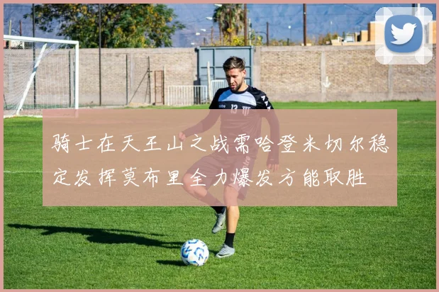 骑士在天王山之战需哈登米切尔稳定发挥莫布里全力爆发方能取胜