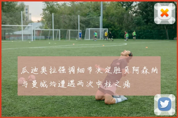 瓜迪奥拉强调细节决定胜负阿森纳与曼城均遭遇两次中柱之痛