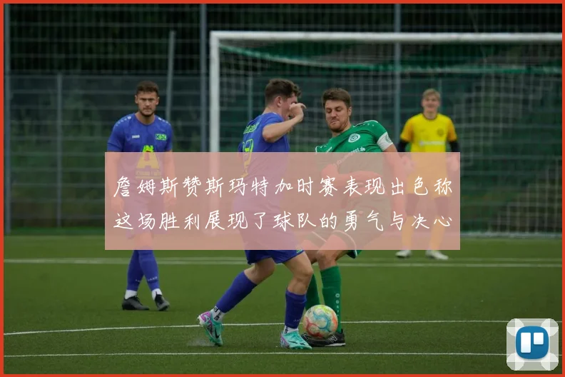 詹姆斯赞斯玛特加时赛表现出色称这场胜利展现了球队的勇气与决心