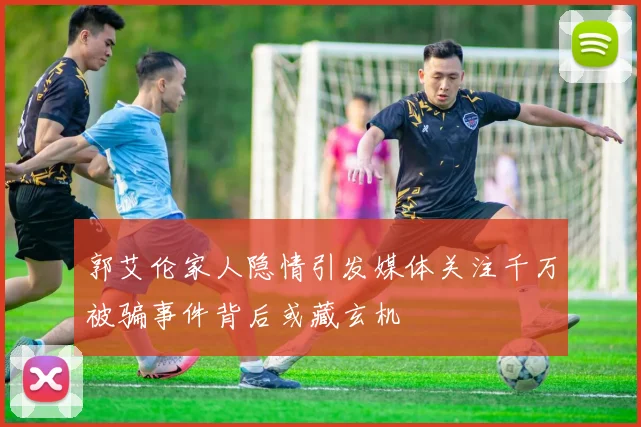 郭艾伦家人隐情引发媒体关注千万被骗事件背后或藏玄机