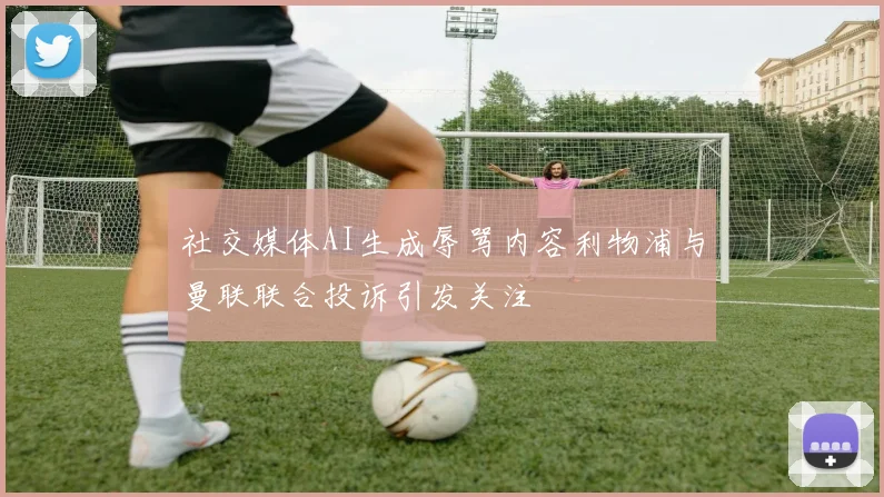 社交媒体AI生成辱骂内容利物浦与曼联联合投诉引发关注