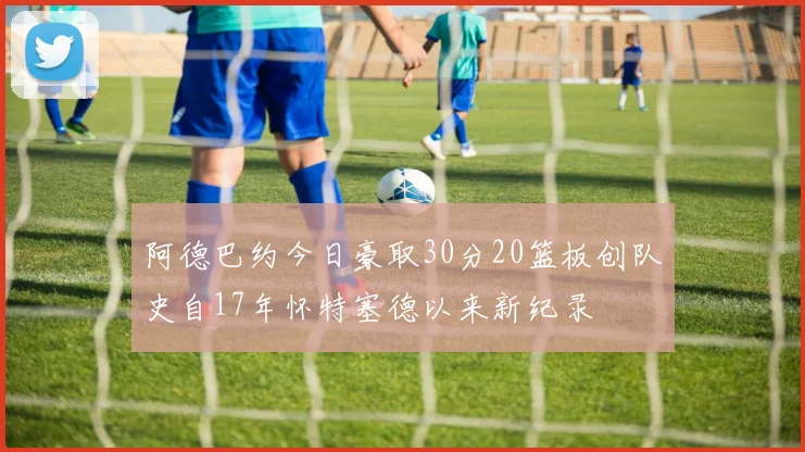 阿德巴约今日豪取30分20篮板创队史自17年怀特塞德以来新纪录