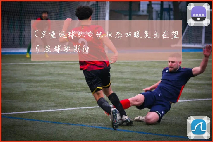 C罗重返球队合练状态回暖复出在望引发球迷期待