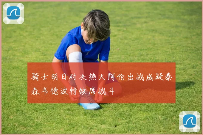骑士明日对决热火阿伦出战成疑泰森韦德波特缺席战斗
