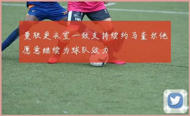 曼联更衣室一致支持续约马奎尔他愿意继续为球队效力