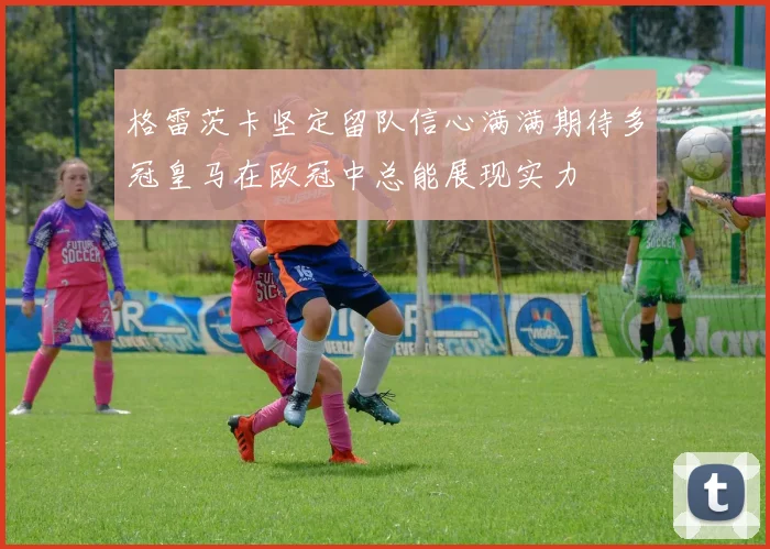 格雷茨卡坚定留队信心满满期待多冠皇马在欧冠中总能展现实力