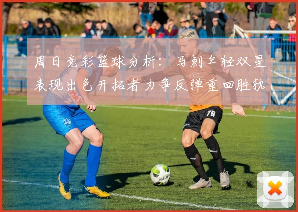 周日竞彩篮球分析：马刺年轻双星表现出色开拓者力争反弹重回胜轨