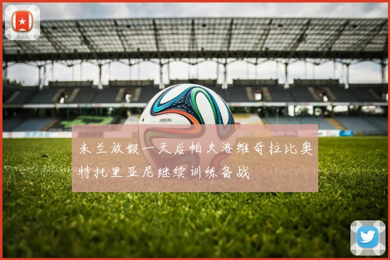 米兰放假一天后帕夫洛维奇拉比奥特托里亚尼继续训练备战