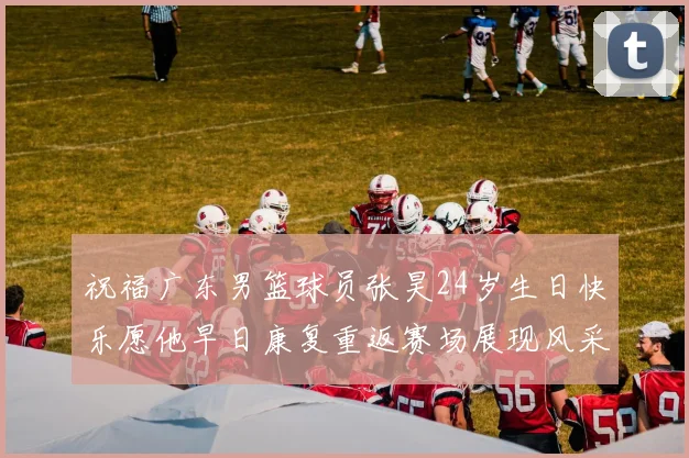 祝福广东男篮球员张昊24岁生日快乐愿他早日康复重返赛场展现风采