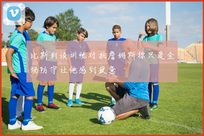 比斯利谈训练对抗詹姆斯称只是全场防守让他感到疲惫