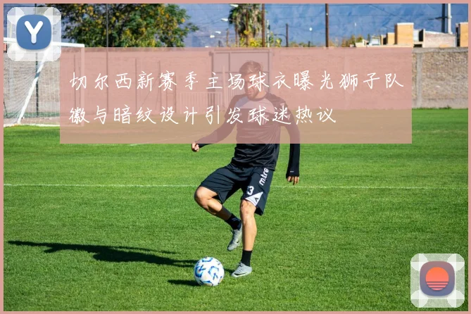 切尔西新赛季主场球衣曝光狮子队徽与暗纹设计引发球迷热议