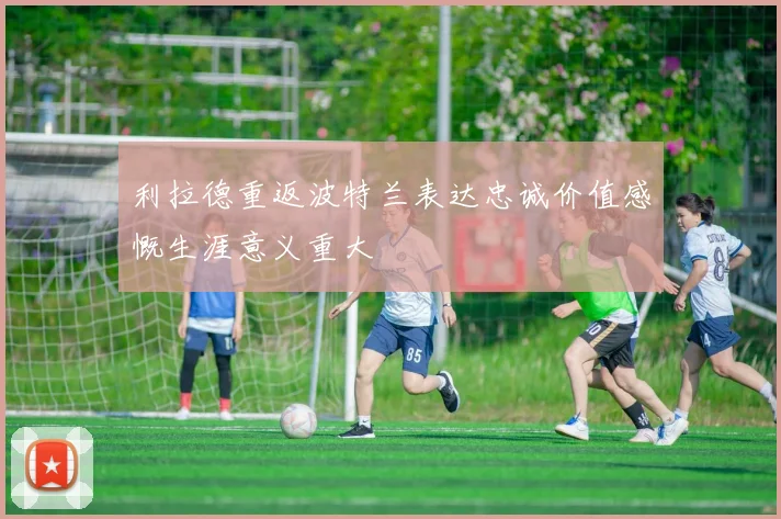 利拉德重返波特兰表达忠诚价值感慨生涯意义重大