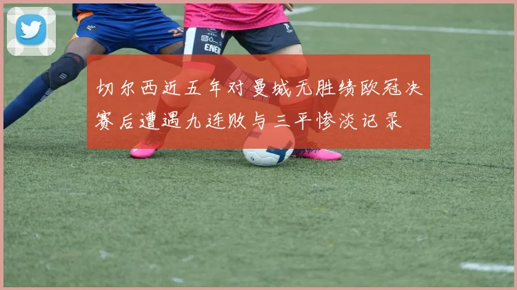 切尔西近五年对曼城无胜绩欧冠决赛后遭遇九连败与三平惨淡记录