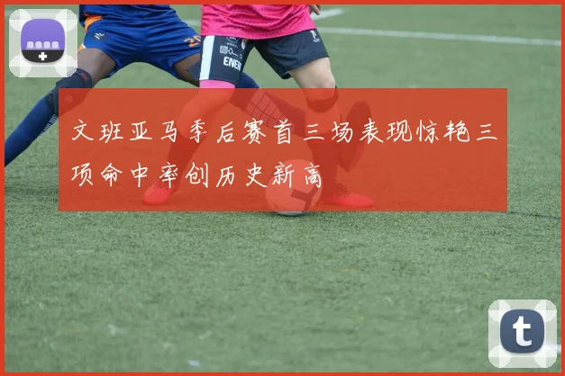 文班亚马季后赛首三场表现惊艳三项命中率创历史新高