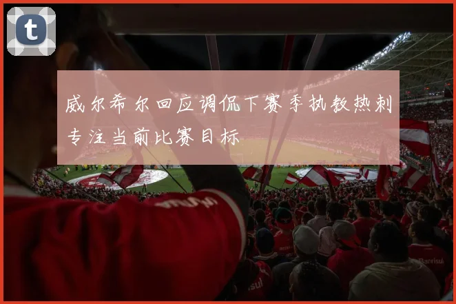 威尔希尔回应调侃下赛季执教热刺专注当前比赛目标