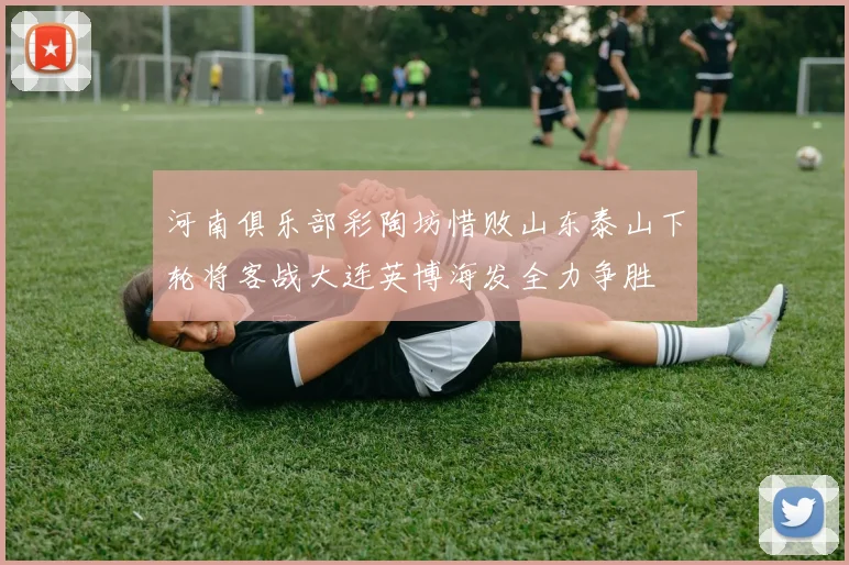河南俱乐部彩陶坊惜败山东泰山下轮将客战大连英博海发全力争胜