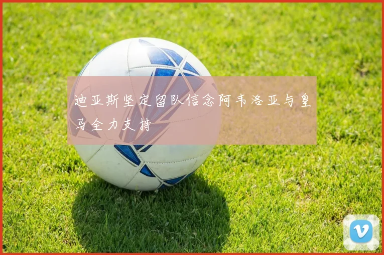 迪亚斯坚定留队信念阿韦洛亚与皇马全力支持