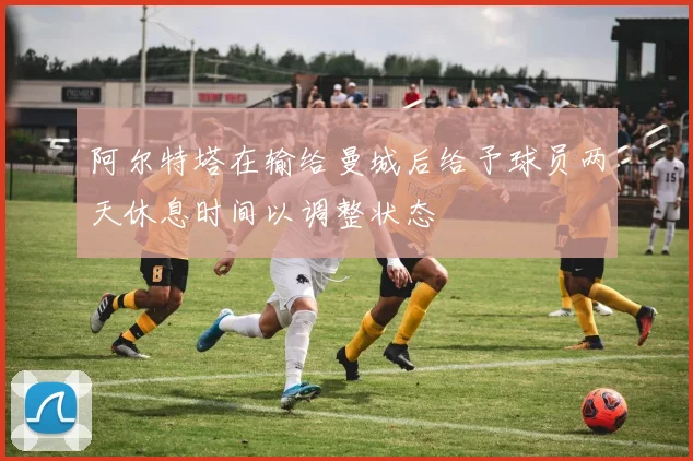 阿尔特塔在输给曼城后给予球员两天休息时间以调整状态