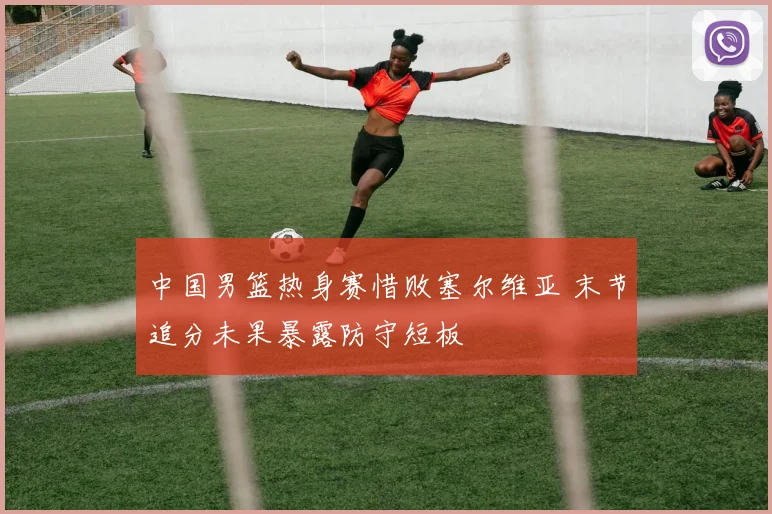 中国男篮热身赛惜败塞尔维亚 末节追分未果暴露防守短板