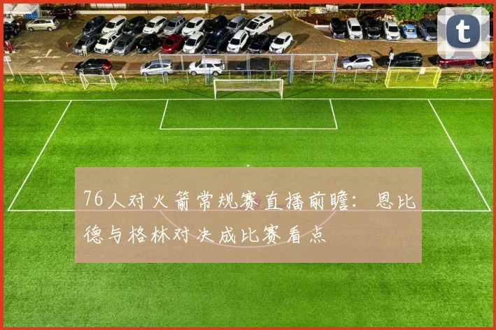 76人对火箭常规赛直播前瞻：恩比德与格林对决成比赛看点