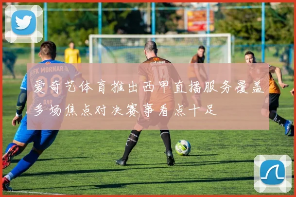 爱奇艺体育推出西甲直播服务覆盖多场焦点对决赛事看点十足