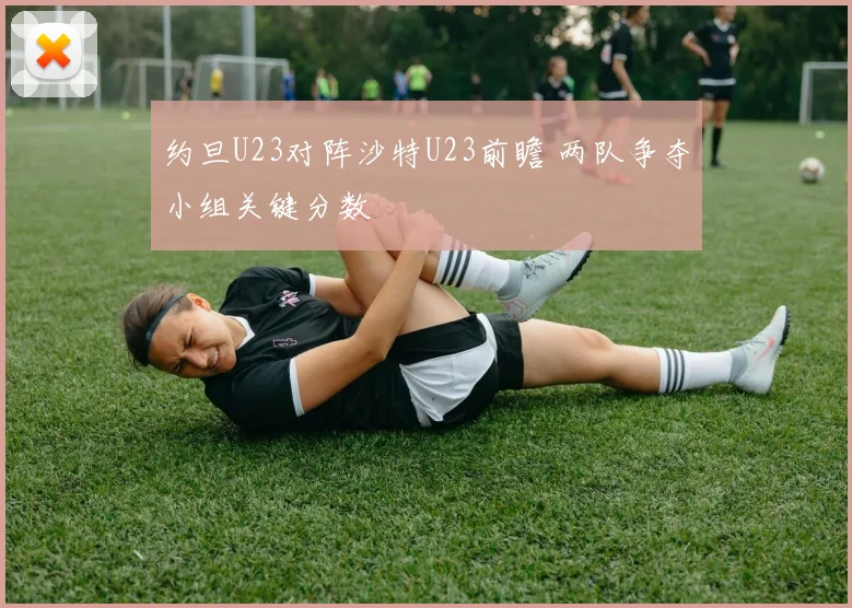 约旦U23对阵沙特U23前瞻 两队争夺小组关键分数