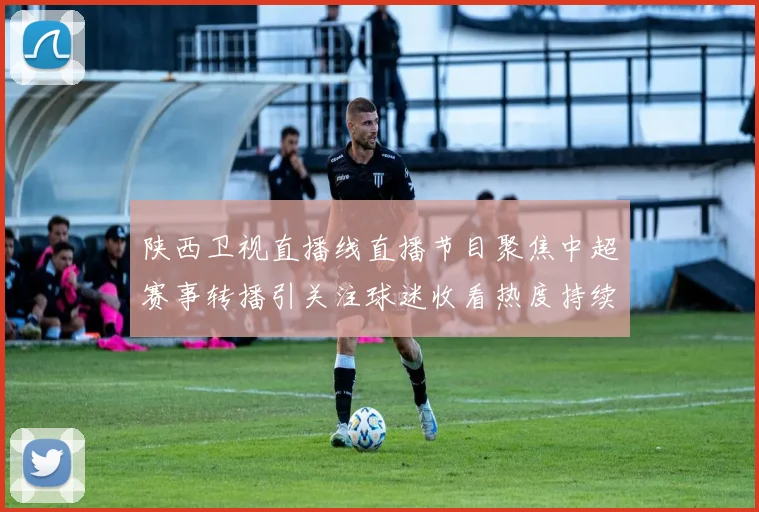 陕西卫视直播线直播节目聚焦中超赛事转播引关注球迷收看热度持续提升