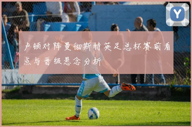 卢顿对阵曼彻斯特英足总杯赛前看点与晋级悬念分析