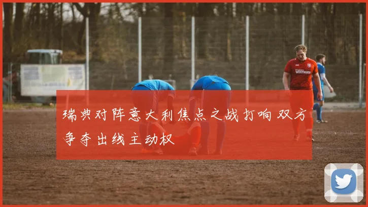 瑞典对阵意大利焦点之战打响 双方争夺出线主动权