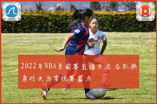 2022年NBA季前赛直播开启 各队热身对决为常规赛蓄力
