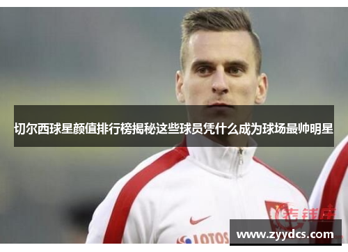 切尔西球星颜值排行榜揭秘这些球员凭什么成为球场最帅明星