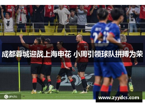 成都蓉城迎战上海申花 小周引领球队拼搏为荣