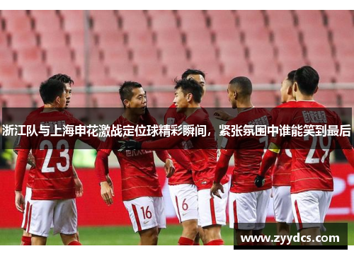 浙江队与上海申花激战定位球精彩瞬间，紧张氛围中谁能笑到最后