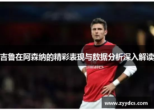 吉鲁在阿森纳的精彩表现与数据分析深入解读